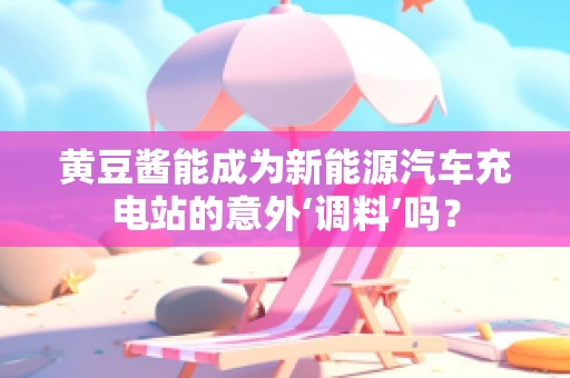 黄豆酱能成为新能源汽车充电站的意外‘调料’吗？