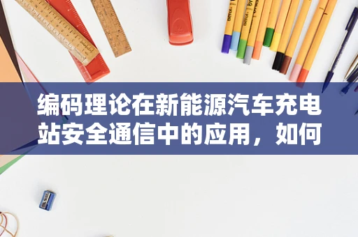 编码理论在新能源汽车充电站安全通信中的应用，如何确保数据传输的可靠与安全？