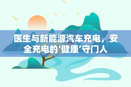 医生与新能源汽车充电，安全充电的‘健康’守门人