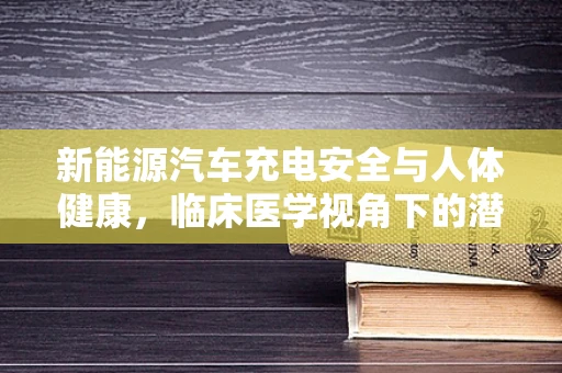 新能源汽车充电安全与人体健康，临床医学视角下的潜在影响