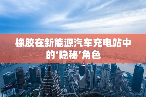 橡胶在新能源汽车充电站中的‘隐秘’角色