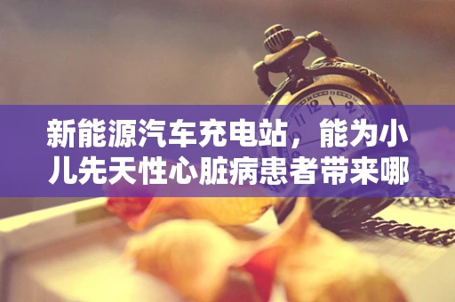 新能源汽车充电站，能为小儿先天性心脏病患者带来哪些‘绿色’希望？