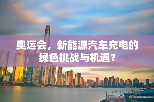 奥运会，新能源汽车充电的绿色挑战与机遇？