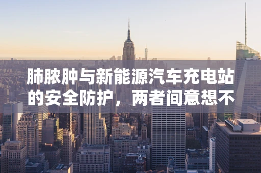肺脓肿与新能源汽车充电站的安全防护，两者间意想不到的联系？