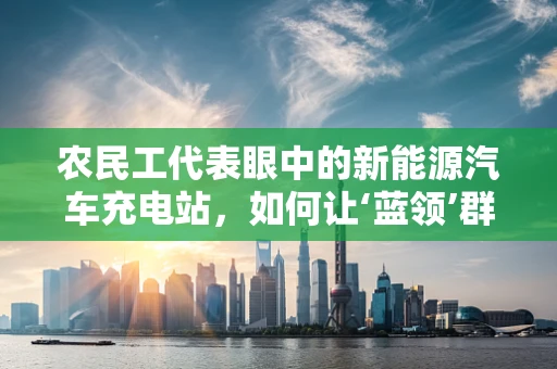 农民工代表眼中的新能源汽车充电站，如何让‘蓝领’群体更便捷地拥抱绿色出行？