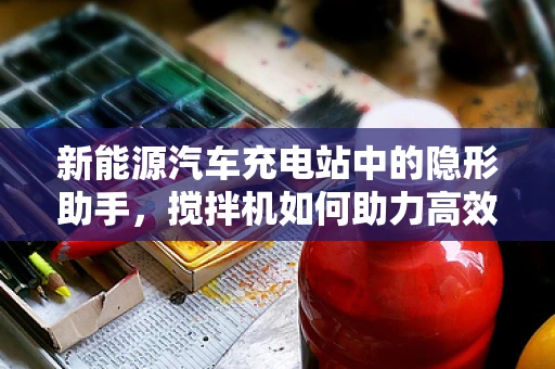 新能源汽车充电站中的隐形助手，搅拌机如何助力高效运维？