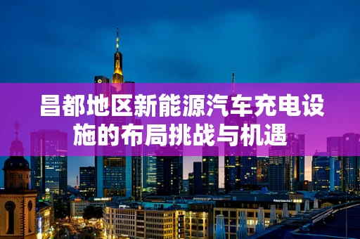 昌都地区新能源汽车充电设施的布局挑战与机遇