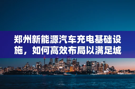 郑州新能源汽车充电基础设施，如何高效布局以满足城市发展需求？