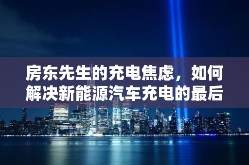 房东先生的充电焦虑，如何解决新能源汽车充电的最后一公里问题？