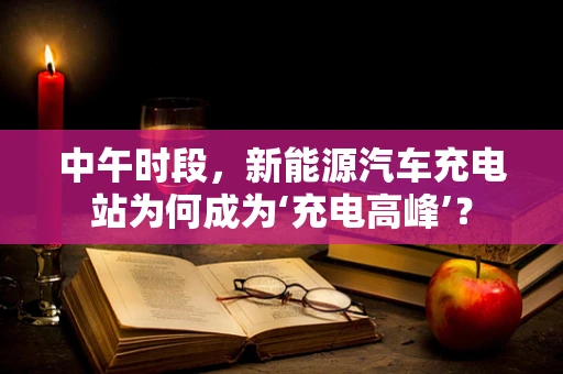 中午时段，新能源汽车充电站为何成为‘充电高峰’？