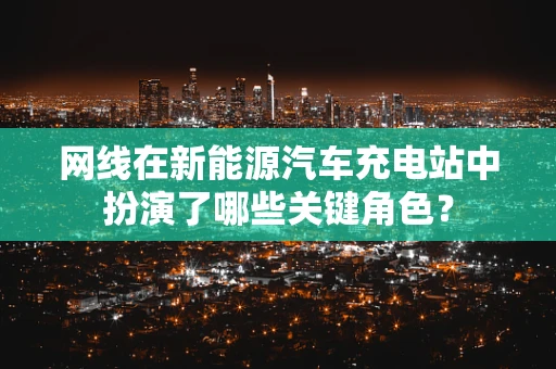 网线在新能源汽车充电站中扮演了哪些关键角色？