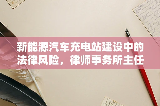 新能源汽车充电站建设中的法律风险，律师事务所主任如何精准把控？
