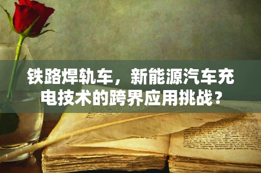 铁路焊轨车，新能源汽车充电技术的跨界应用挑战？