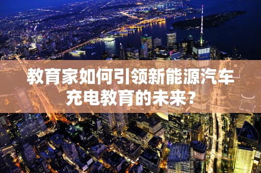 教育家如何引领新能源汽车充电教育的未来？