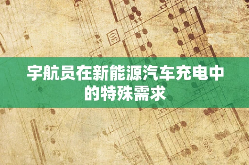 宇航员在新能源汽车充电中的特殊需求