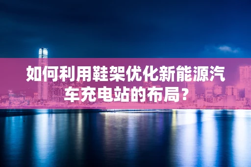如何利用鞋架优化新能源汽车充电站的布局？