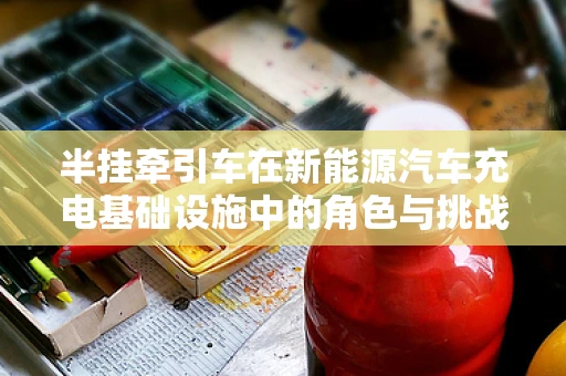 半挂牵引车在新能源汽车充电基础设施中的角色与挑战？