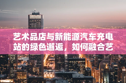 艺术品店与新能源汽车充电站的绿色邂逅，如何融合艺术与环保？
