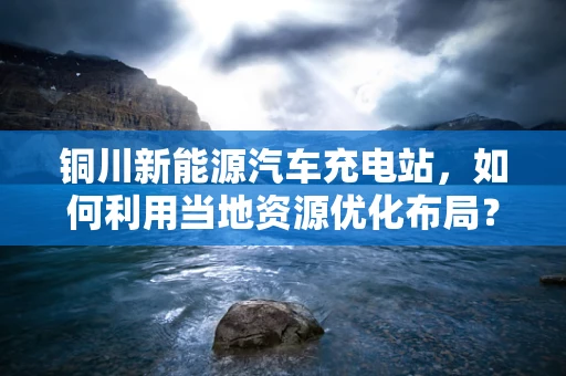 铜川新能源汽车充电站，如何利用当地资源优化布局？