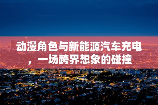 动漫角色与新能源汽车充电，一场跨界想象的碰撞