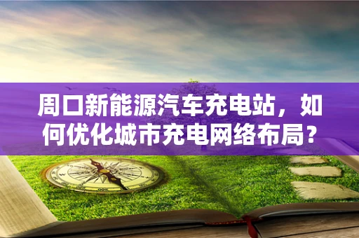 周口新能源汽车充电站，如何优化城市充电网络布局？