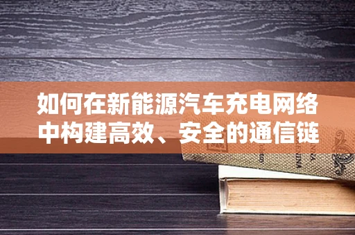 如何在新能源汽车充电网络中构建高效、安全的通信链路？