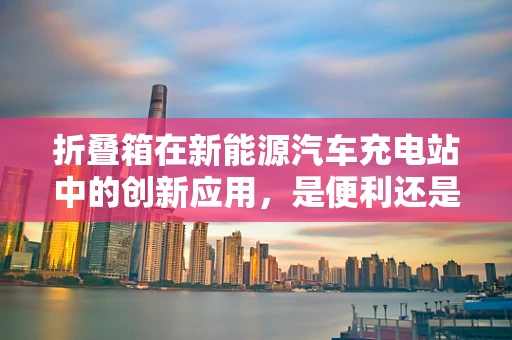 折叠箱在新能源汽车充电站中的创新应用，是便利还是鸡肋？