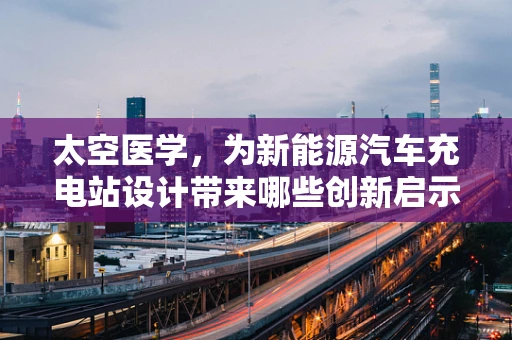 太空医学，为新能源汽车充电站设计带来哪些创新启示？
