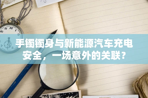 手镯镯身与新能源汽车充电安全，一场意外的关联？