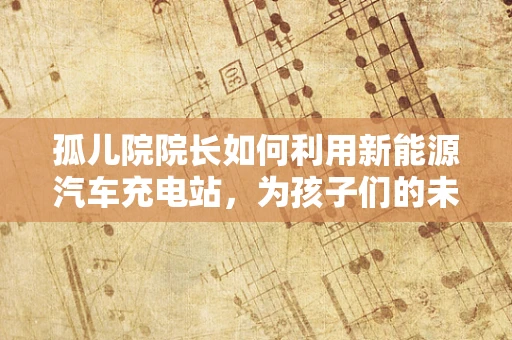 孤儿院院长如何利用新能源汽车充电站，为孩子们的未来播种绿色希望？