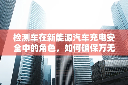 检测车在新能源汽车充电安全中的角色，如何确保万无一失？