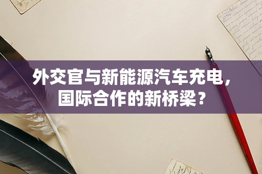 外交官与新能源汽车充电，国际合作的新桥梁？