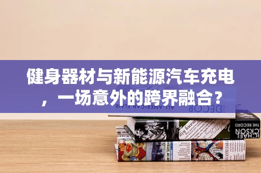 健身器材与新能源汽车充电，一场意外的跨界融合？