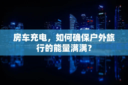 房车充电，如何确保户外旅行的能量满满？