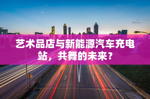 艺术品店与新能源汽车充电站，共舞的未来？