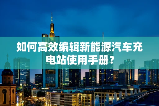 如何高效编辑新能源汽车充电站使用手册？