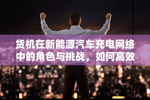 货机在新能源汽车充电网络中的角色与挑战，如何高效部署？