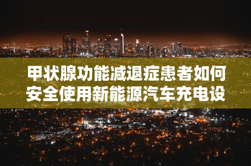 甲状腺功能减退症患者如何安全使用新能源汽车充电设备？
