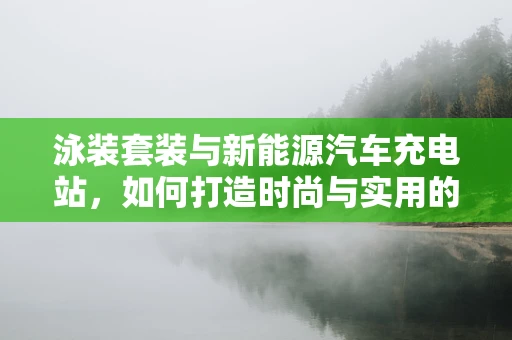 泳装套装与新能源汽车充电站，如何打造时尚与实用的充电体验？