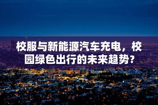 校服与新能源汽车充电，校园绿色出行的未来趋势？
