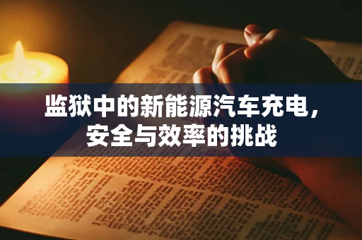 监狱中的新能源汽车充电，安全与效率的挑战