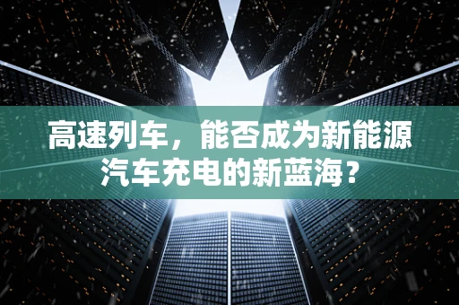 高速列车，能否成为新能源汽车充电的新蓝海？