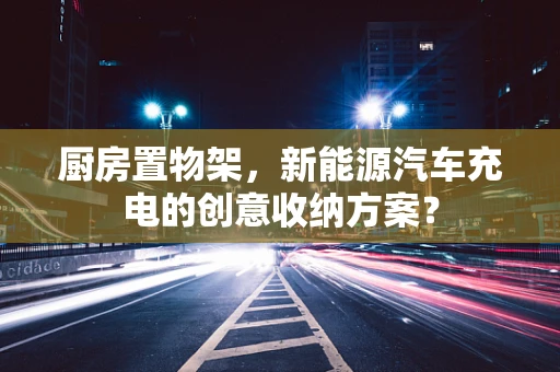 厨房置物架，新能源汽车充电的创意收纳方案？