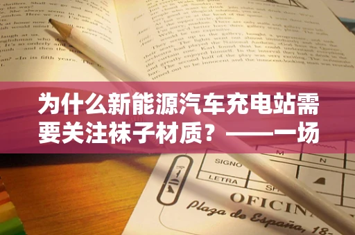 为什么新能源汽车充电站需要关注袜子材质？——一场关于安全与效率的微妙平衡
