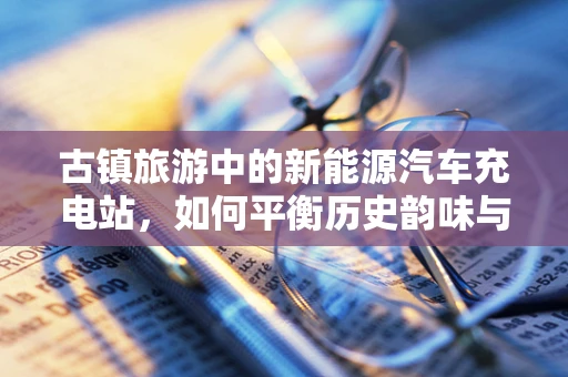 古镇旅游中的新能源汽车充电站，如何平衡历史韵味与现代需求？