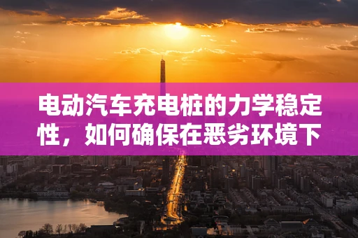 电动汽车充电桩的力学稳定性，如何确保在恶劣环境下的稳固性？