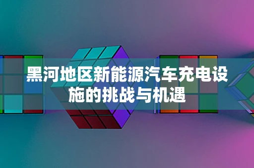 黑河地区新能源汽车充电设施的挑战与机遇