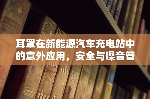 耳罩在新能源汽车充电站中的意外应用，安全与噪音管理的创新思考？