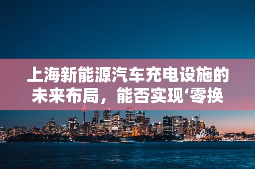 上海新能源汽车充电设施的未来布局，能否实现‘零换乘’充电体验？