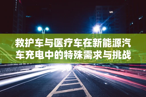 救护车与医疗车在新能源汽车充电中的特殊需求与挑战